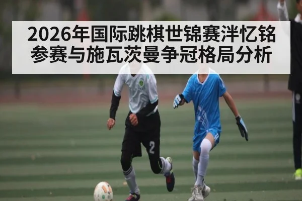 2026年国际跳棋世锦赛泮忆铭参赛与施瓦茨曼争冠格局分析 - kaiyun