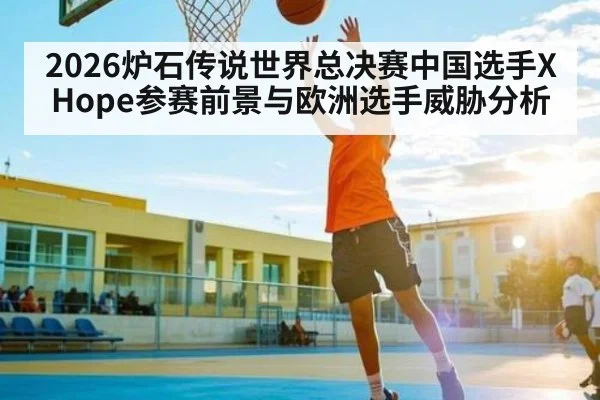 2026炉石传说世界总决赛中国选手XHope参赛前景与欧洲选手威胁分析 - kaiyun